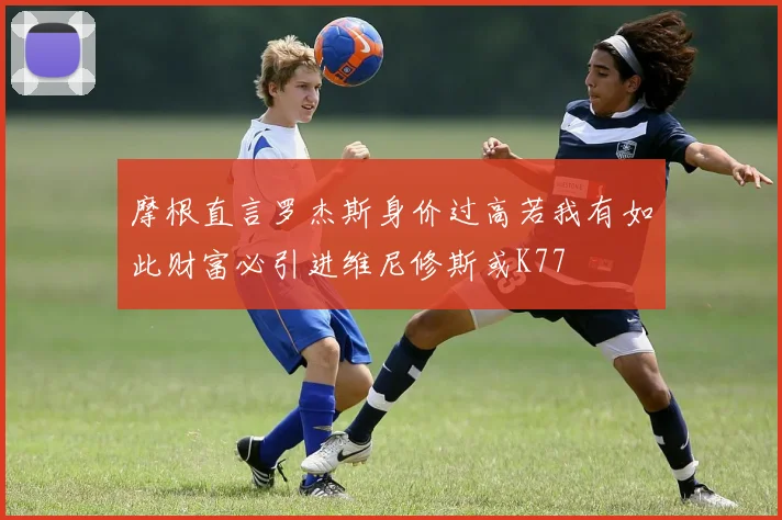 摩根直言罗杰斯身价过高若我有如此财富必引进维尼修斯或K77