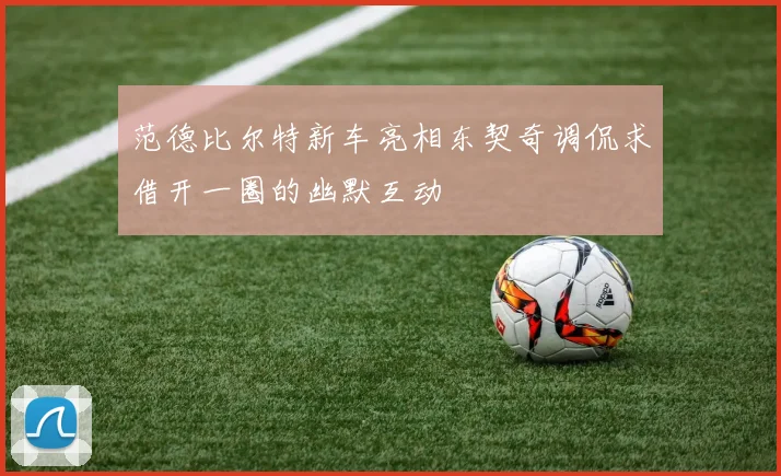 范德比尔特新车亮相东契奇调侃求借开一圈的幽默互动