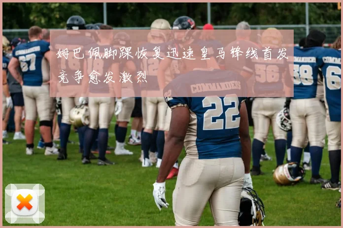 姆巴佩脚踝恢复迅速皇马锋线首发竞争愈发激烈