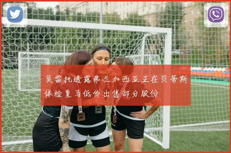 莫雷托透露弗兰加西亚正在贝蒂斯体检皇马低价出售部分股份