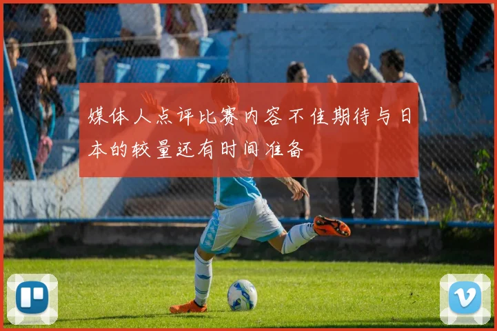 媒体人点评比赛内容不佳期待与日本的较量还有时间准备